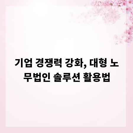 기업 경쟁력 강화, 대형 노무법인 솔루션 활용법