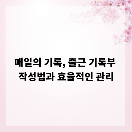 매일의 기록, 출근 기록부 작성법과 효율적인 관리