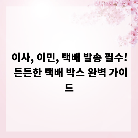 이사, 이민, 택배 발송 필수! 튼튼한 택배 박스 완벽 가이드