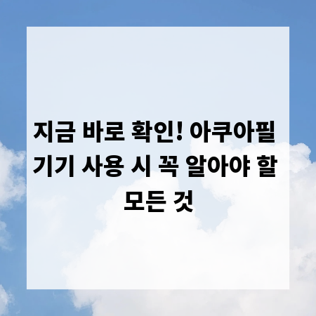지금 바로 확인! 아쿠아필 기기 사용 시 꼭 알아야 할 모든 것