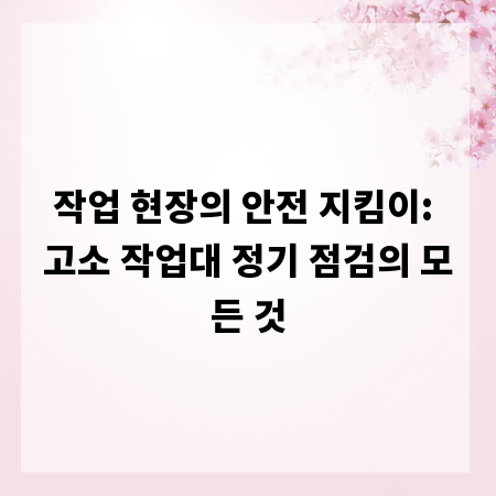 작업 현장의 안전 지킴이: 고소 작업대 정기 점검의 모든 것