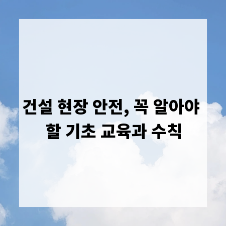 건설 현장 안전, 꼭 알아야 할 기초 교육과 수칙
