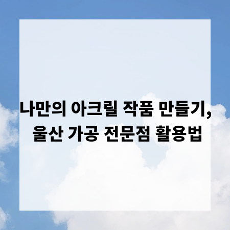 나만의 아크릴 작품 만들기, 울산 가공 전문점 활용법