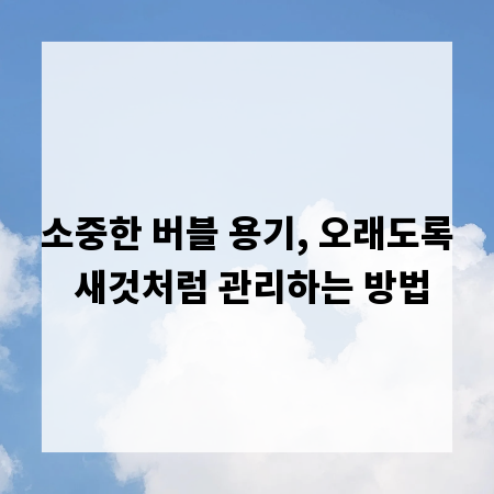 소중한 버블 용기, 오래도록 새것처럼 관리하는 방법