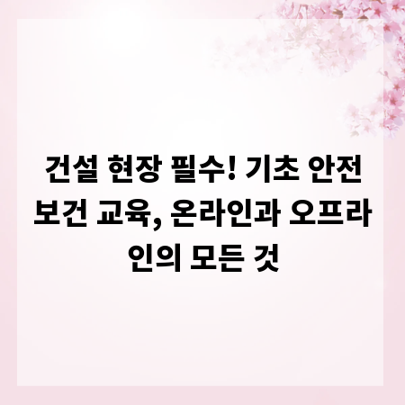 건설 현장 필수! 기초 안전보건 교육, 온라인과 오프라인의 모든 것