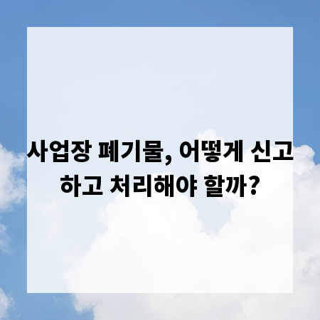 사업장 폐기물, 어떻게 신고하고 처리해야 할까?